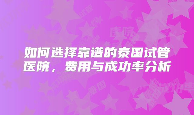 如何选择靠谱的泰国试管医院，费用与成功率分析