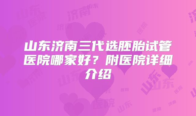山东济南三代选胚胎试管医院哪家好？附医院详细介绍
