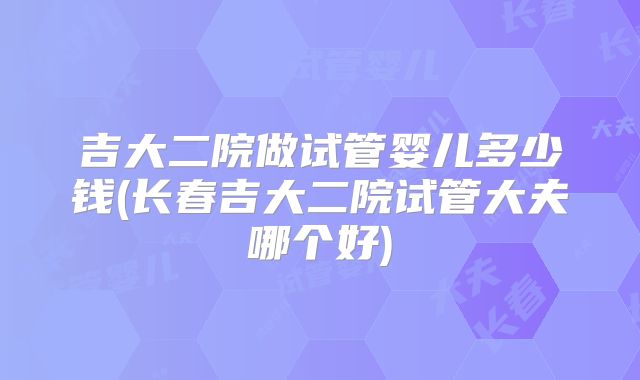 吉大二院做试管婴儿多少钱(长春吉大二院试管大夫哪个好)