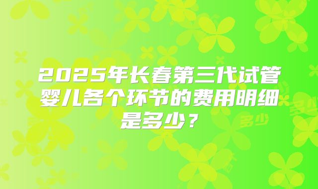 2025年长春第三代试管婴儿各个环节的费用明细是多少?