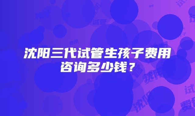 沈阳三代试管生孩子费用咨询多少钱?