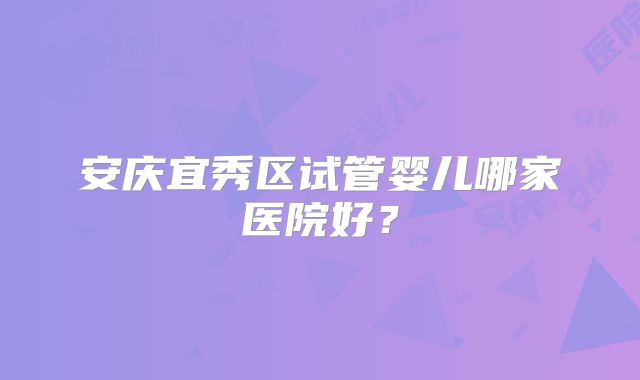 安庆宜秀区试管婴儿哪家医院好？