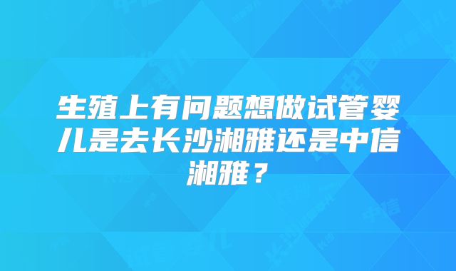 生殖上有问题想做试管婴儿是去长沙湘雅还是中信湘雅？
