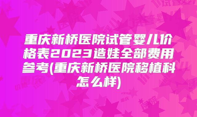 重庆新桥医院试管婴儿价格表2023造娃全部费用参考(重庆新桥医院移植科怎么样)