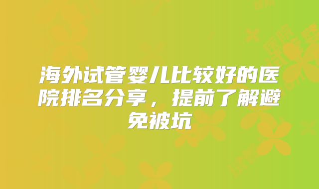 海外试管婴儿比较好的医院排名分享,提前了解避免被坑