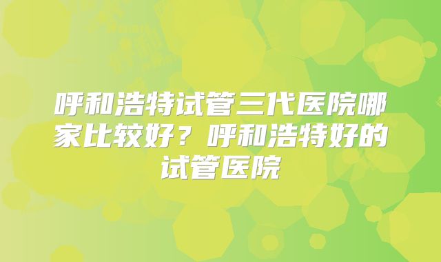 呼和浩特试管三代医院哪家比较好?呼和浩特好的试管医院