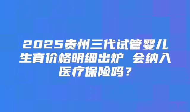 2025贵州三代试管婴儿生育价格明细出炉 会纳入医疗保险吗？
