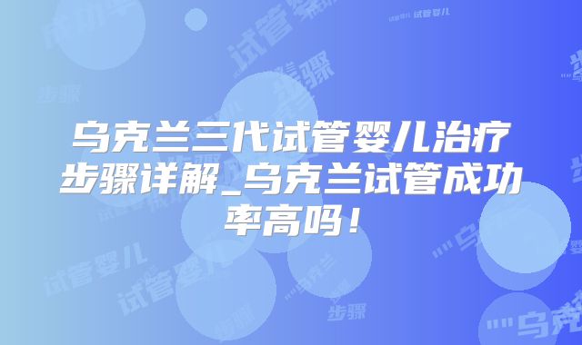 乌克兰三代试管婴儿治疗步骤详解_乌克兰试管成功率高吗！