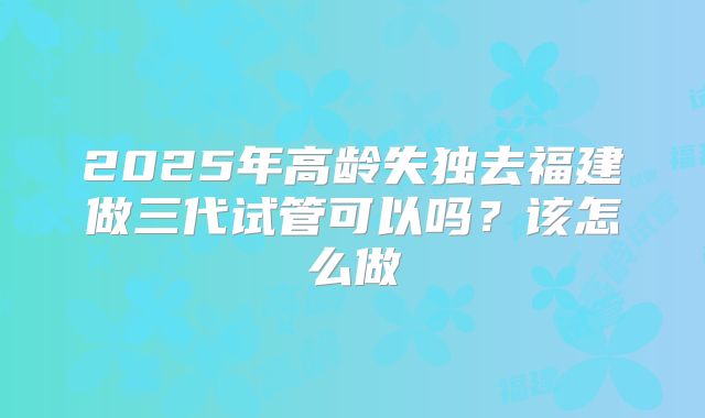 2025年高龄失独去福建做三代试管可以吗?该怎么做