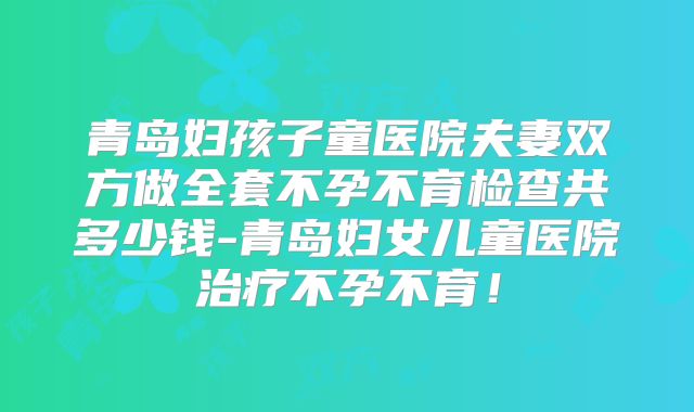 青岛妇孩子童医院夫妻双方做全套不孕不育检查共多少钱-青岛妇女儿童医院治疗不孕不育！