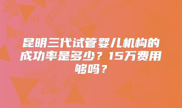 昆明三代试管婴儿机构的成功率是多少？15万费用够吗？