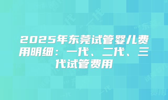 2025年东莞试管婴儿费用明细：一代、二代、三代试管费用