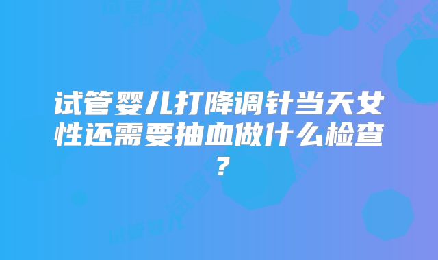 试管婴儿打降调针当天女性还需要抽血做什么检查？