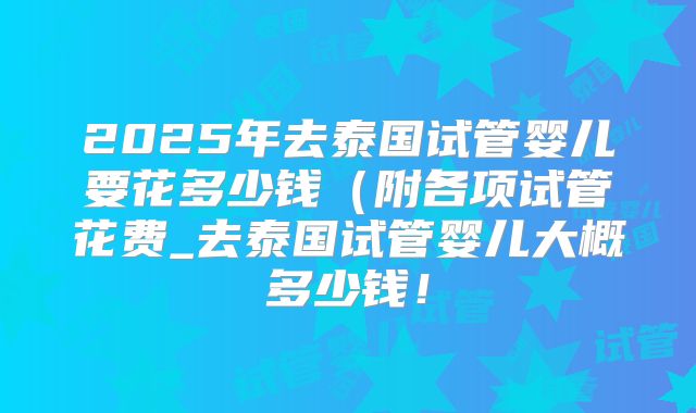 2025年去泰国试管婴儿要花多少钱（附各项试管花费_去泰国试管婴儿大概多少钱！