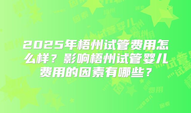 2025年梧州试管费用怎么样？影响梧州试管婴儿费用的因素有哪些？