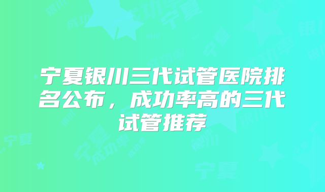 宁夏银川三代试管医院排名公布,成功率高的三代试管推荐