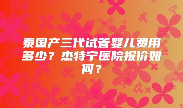 泰国产三代试管婴儿费用多少?杰特宁医院报价如何?
