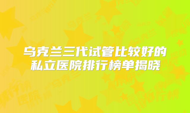 乌克兰三代试管比较好的私立医院排行榜单揭晓