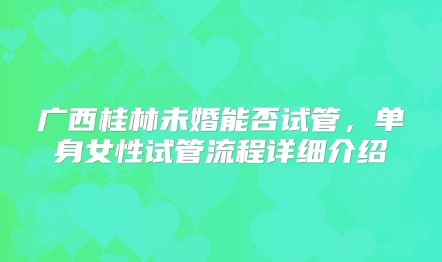 广西桂林未婚能否试管,单身女性试管流程详细介绍