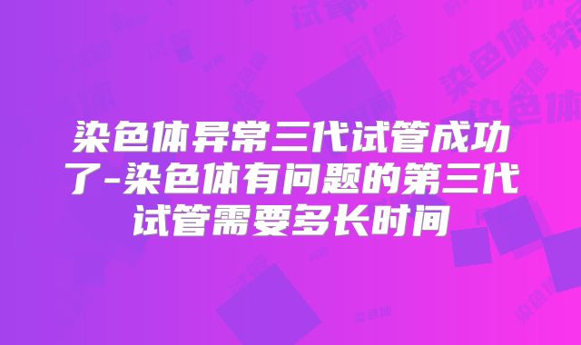 染色体异常三代试管成功了-染色体有问题的第三代试管需要多长时间