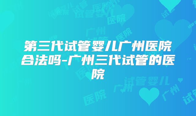 第三代试管婴儿广州医院合法吗-广州三代试管的医院