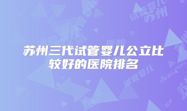 苏州三代试管婴儿公立比较好的医院排名