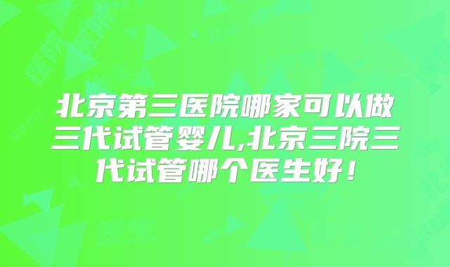 北京第三医院哪家可以做三代试管婴儿,北京三院三代试管哪个医生好!
