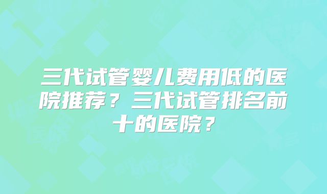三代试管婴儿费用低的医院推荐？三代试管排名前十的医院？