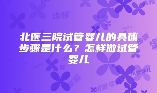 北医三院试管婴儿的具体步骤是什么？怎样做试管婴儿