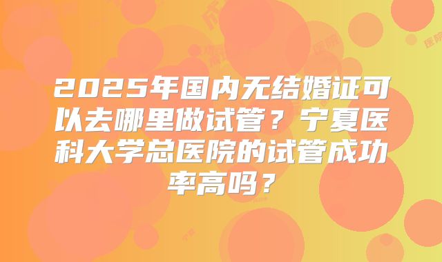 2025年国内无结婚证可以去哪里做试管?宁夏医科大学总医院的试管成功率高吗?