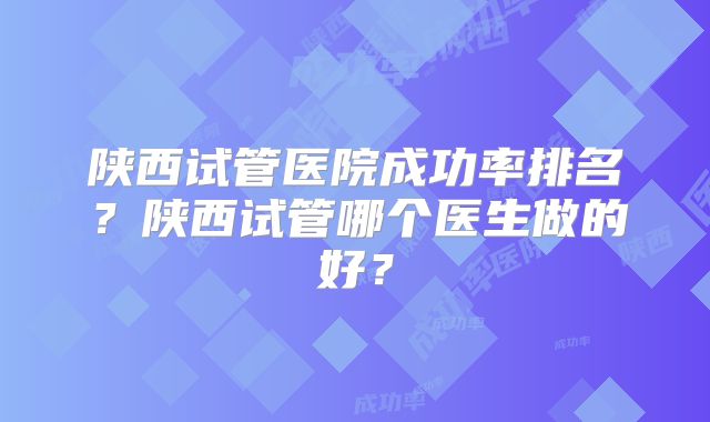 陕西试管医院成功率排名？陕西试管哪个医生做的好？