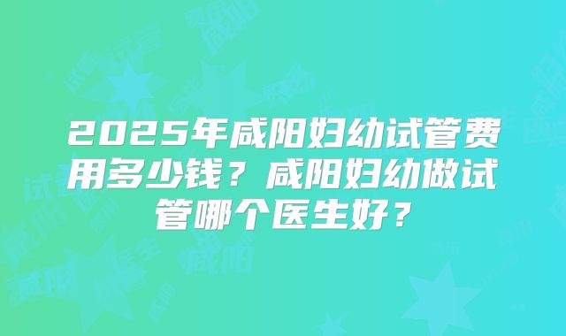 2025年咸阳妇幼试管费用多少钱？咸阳妇幼做试管哪个医生好？