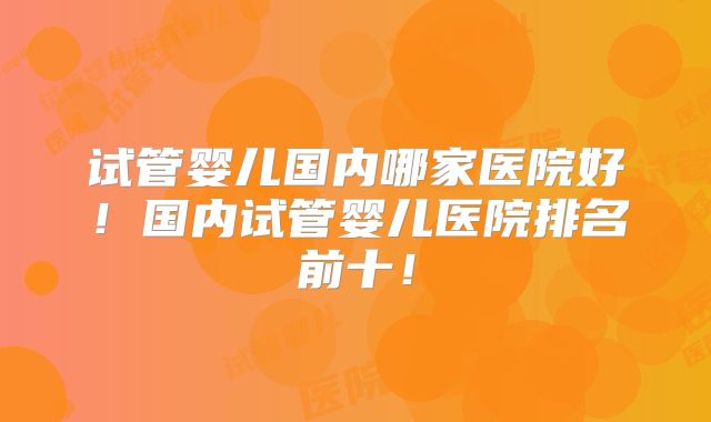 试管婴儿国内哪家医院好！国内试管婴儿医院排名前十！