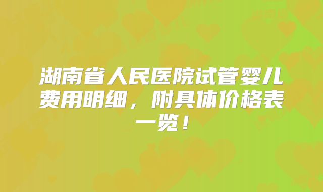 湖南省人民医院试管婴儿费用明细,附具体价格表一览!