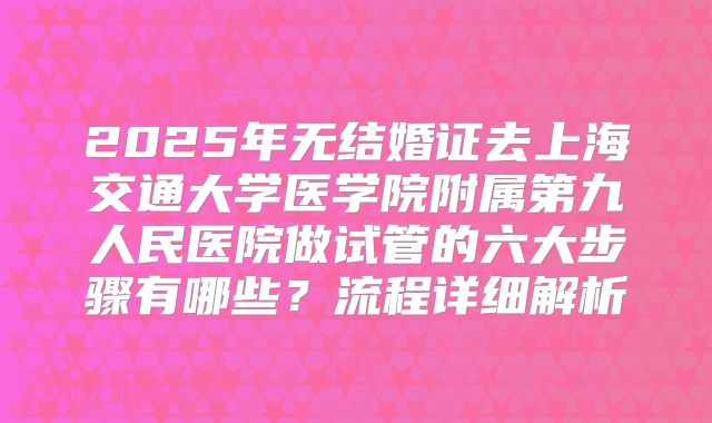 2025年无结婚证去上海交通大学医学院附属第九人民医院做试管的六大步骤有哪些?流程详细解析