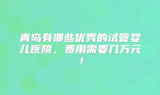 青岛有哪些优秀的试管婴儿医院,费用需要几万元!