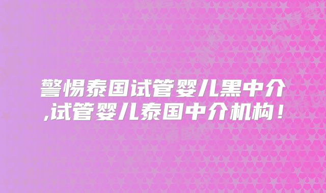 警惕泰国试管婴儿黑中介,试管婴儿泰国中介机构！