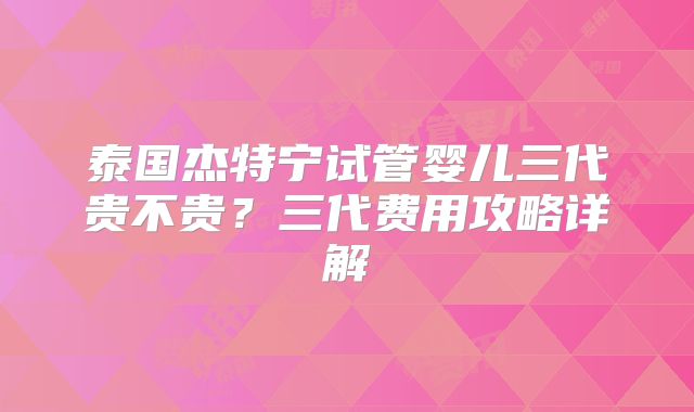 泰国杰特宁试管婴儿三代贵不贵?三代费用攻略详解