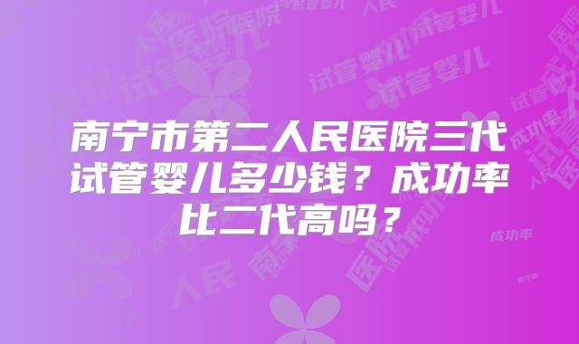 南宁市第二人民医院三代试管婴儿多少钱？成功率比二代高吗？