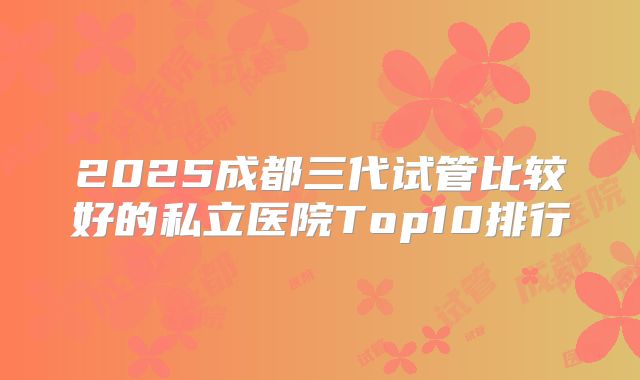 2025成都三代试管比较好的私立医院Top10排行