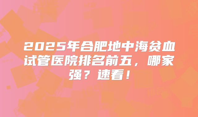 2025年合肥地中海贫血试管医院排名前五,哪家强?速看!