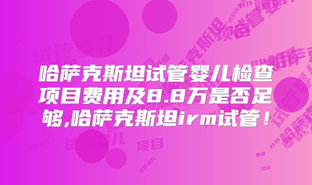 哈萨克斯坦试管婴儿检查项目费用及8.8万是否足够,哈萨克斯坦irm试管!