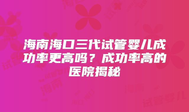 海南海口三代试管婴儿成功率更高吗?成功率高的医院揭秘