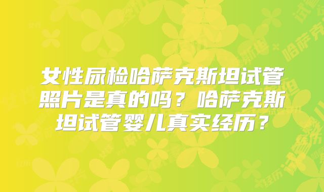 女性尿检哈萨克斯坦试管照片是真的吗？哈萨克斯坦试管婴儿真实经历？