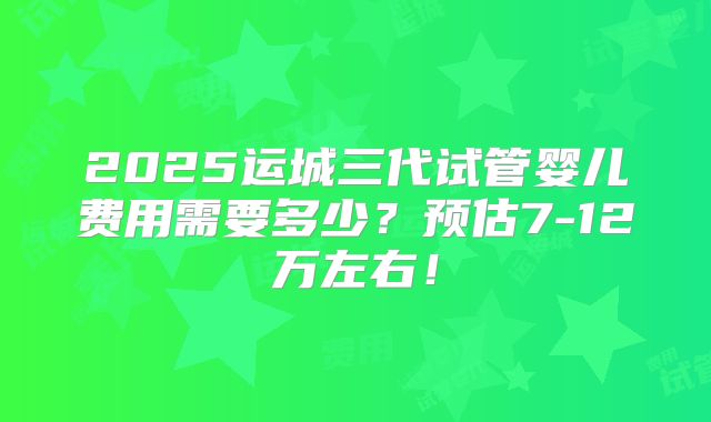 2025运城三代试管婴儿费用需要多少？预估7-12万左右！