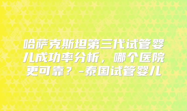 哈萨克斯坦第三代试管婴儿成功率分析，哪个医院更可靠？-泰国试管婴儿