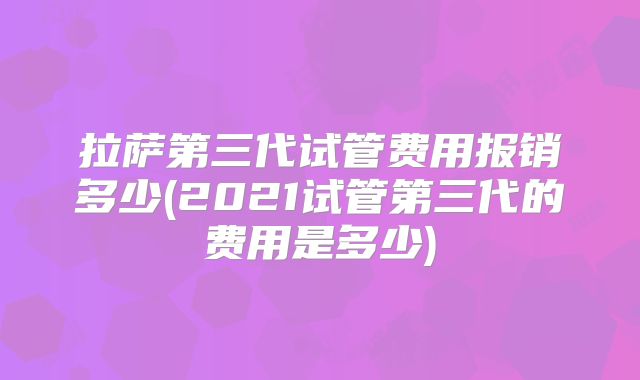 拉萨第三代试管费用报销多少(2021试管第三代的费用是多少)