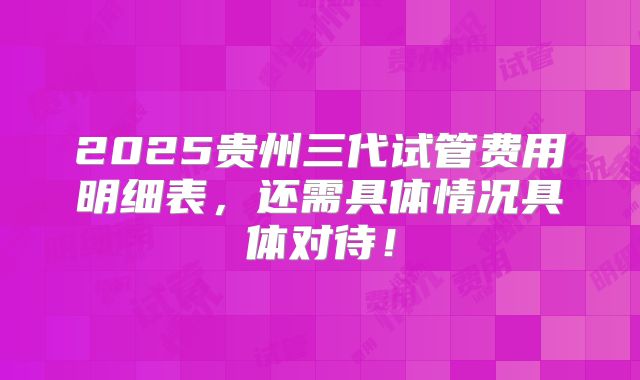 2025贵州三代试管费用明细表,还需具体情况具体对待!