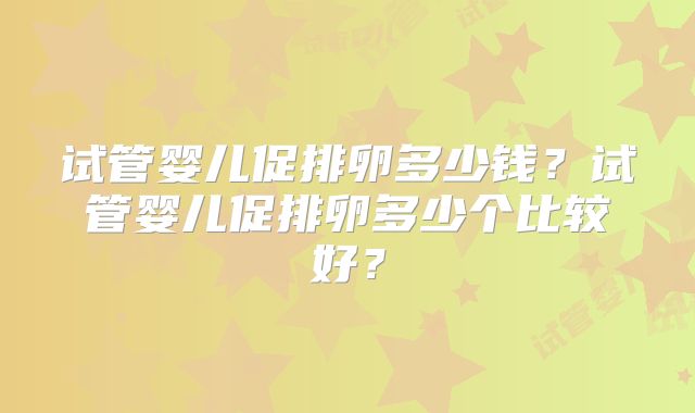 试管婴儿促排卵多少钱？试管婴儿促排卵多少个比较好？