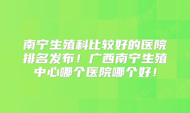 南宁生殖科比较好的医院排名发布!广西南宁生殖中心哪个医院哪个好!